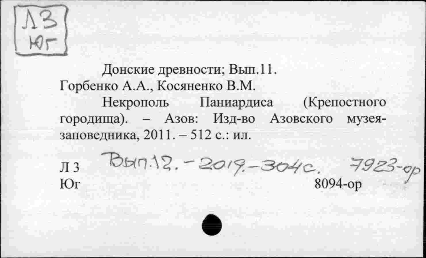 ﻿AS
. Wr
Донские древности; Вып. 11.
Горбенко А.А., Косяненко В.М.
Некрополь Паниардиса (Крепостного городища). - Азов: Изд-во Азовского музея-заповедника, 2011. — 512 с.: ил.
Л 3	Д^, — 20/^-Зо-^С-.
Юг	8094-ор